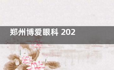 郑州博爱眼科 2025 价格表大揭秘:近视9000元起、白内障2980元起、斜视9000 元起